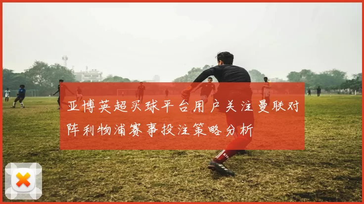 亚博英超买球平台用户关注曼联对阵利物浦赛事投注策略分析