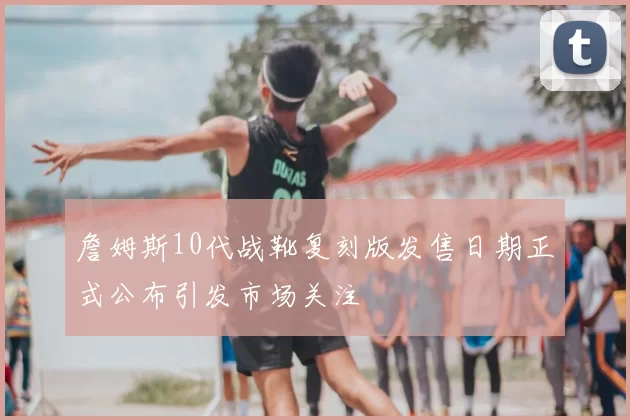 詹姆斯10代战靴复刻版发售日期正式公布引发市场关注