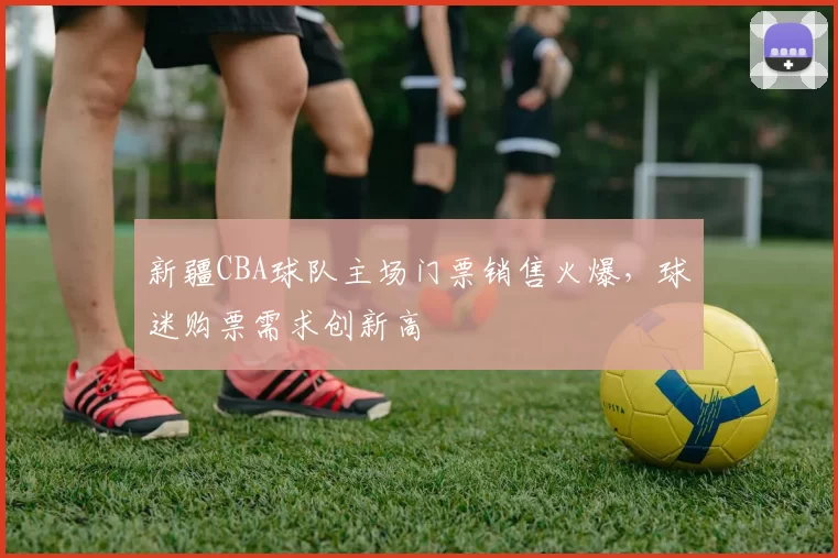 新疆CBA球队主场门票销售火爆,球迷购票需求创新高