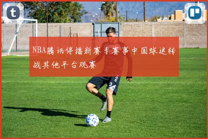 NBA腾讯停播新赛季赛事中国球迷转战其他平台观赛