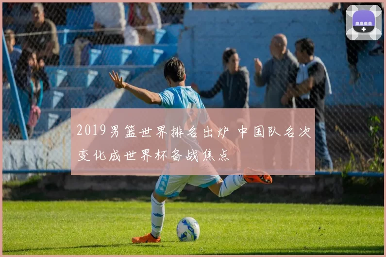 2019男篮世界排名出炉 中国队名次变化成世界杯备战焦点