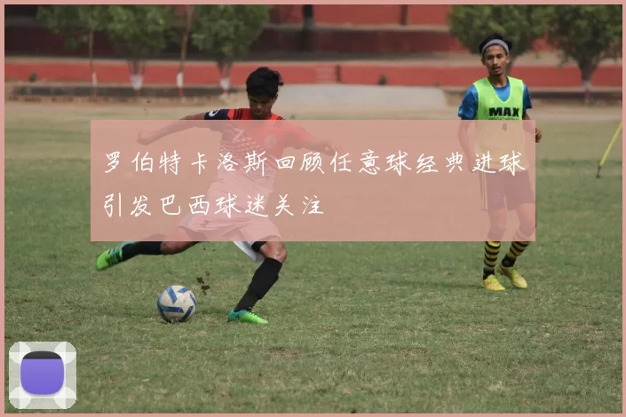 罗伯特卡洛斯回顾任意球经典进球引发巴西球迷关注