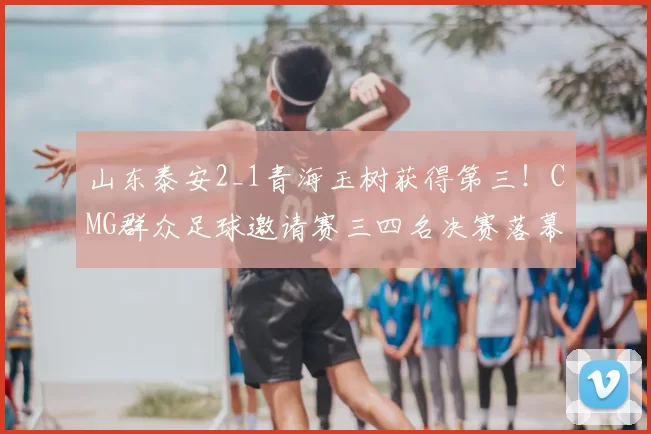 山东泰安2_1青海玉树获得第三!CMG群众足球邀请赛三四名决赛落幕
