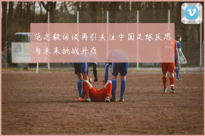 范志毅访谈再引关注中国足球反思与未来挑战并存
